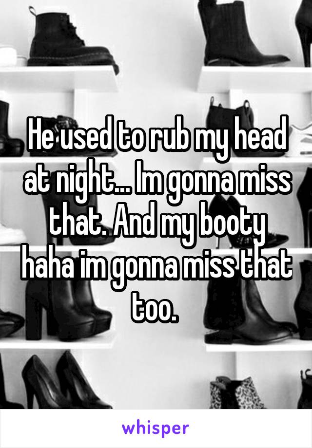 He used to rub my head at night... Im gonna miss that. And my booty haha im gonna miss that too. 