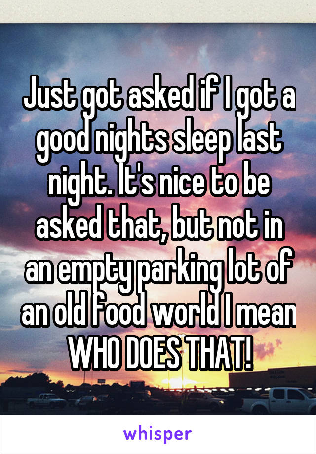 Just got asked if I got a good nights sleep last night. It's nice to be asked that, but not in an empty parking lot of an old food world I mean WHO DOES THAT!