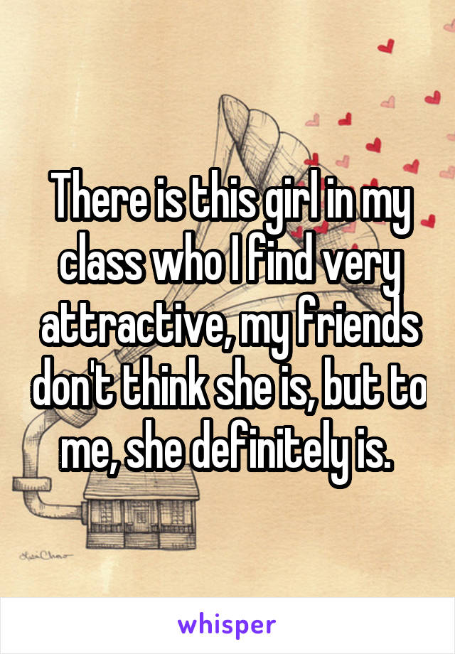 There is this girl in my class who I find very attractive, my friends don't think she is, but to me, she definitely is. 