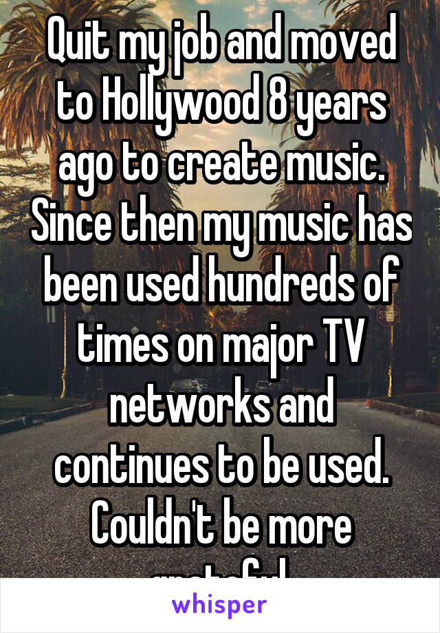 Quit my job and moved to Hollywood 8 years ago to create music. Since then my music has been used hundreds of times on major TV networks and continues to be used. Couldn't be more grateful.