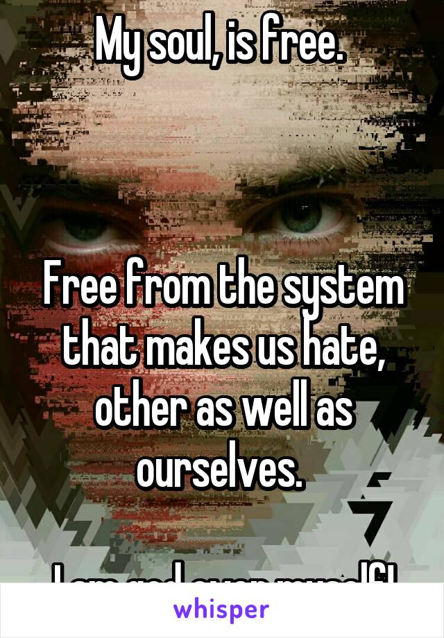 My soul, is free. 



Free from the system that makes us hate, other as well as ourselves. 

I am god over myself!