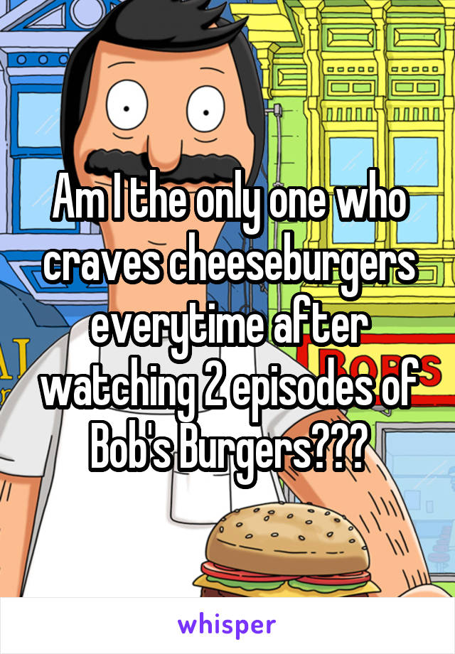 Am I the only one who craves cheeseburgers everytime after watching 2 episodes of Bob's Burgers???