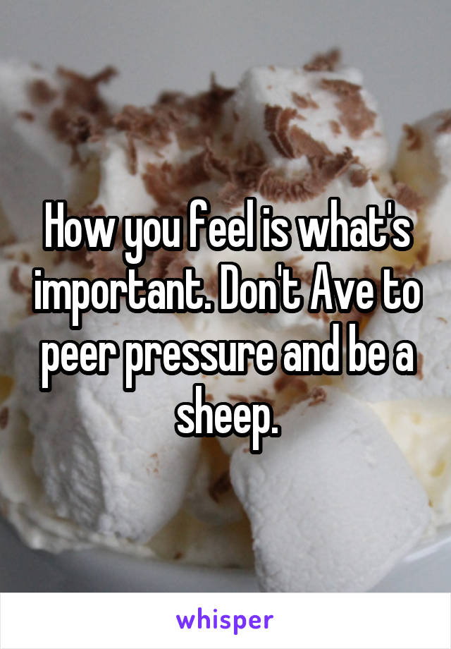 How you feel is what's important. Don't Ave to peer pressure and be a sheep.