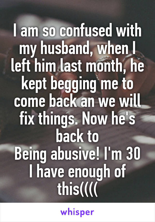 I am so confused with my husband, when I left him last month, he kept begging me to come back an we will fix things. Now he's back to
Being abusive! I'm 30 I have enough of this((((