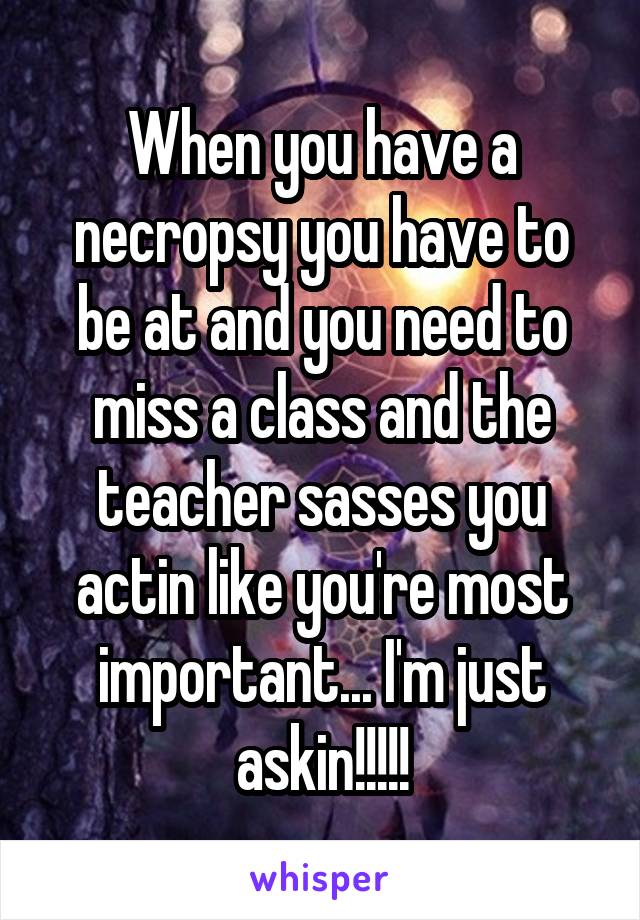 When you have a necropsy you have to be at and you need to miss a class and the teacher sasses you actin like you're most important... I'm just askin!!!!!