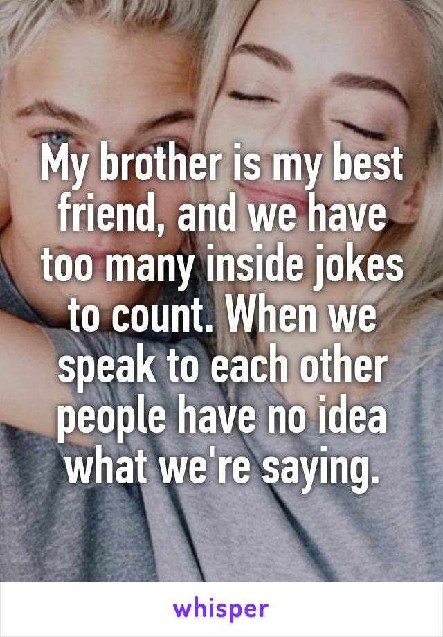 My brother is my best friend, and we have too many inside jokes to count. When we speak to each other people have no idea what we're saying.