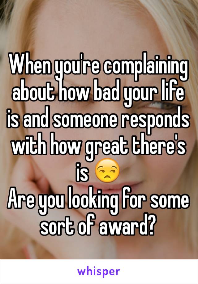 When you're complaining about how bad your life is and someone responds with how great there's is 😒
Are you looking for some sort of award?