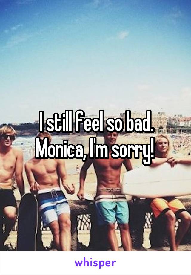 I still feel so bad. Monica, I'm sorry! 