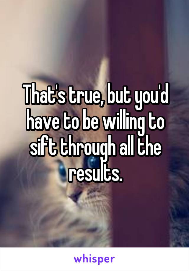 That's true, but you'd have to be willing to sift through all the results.