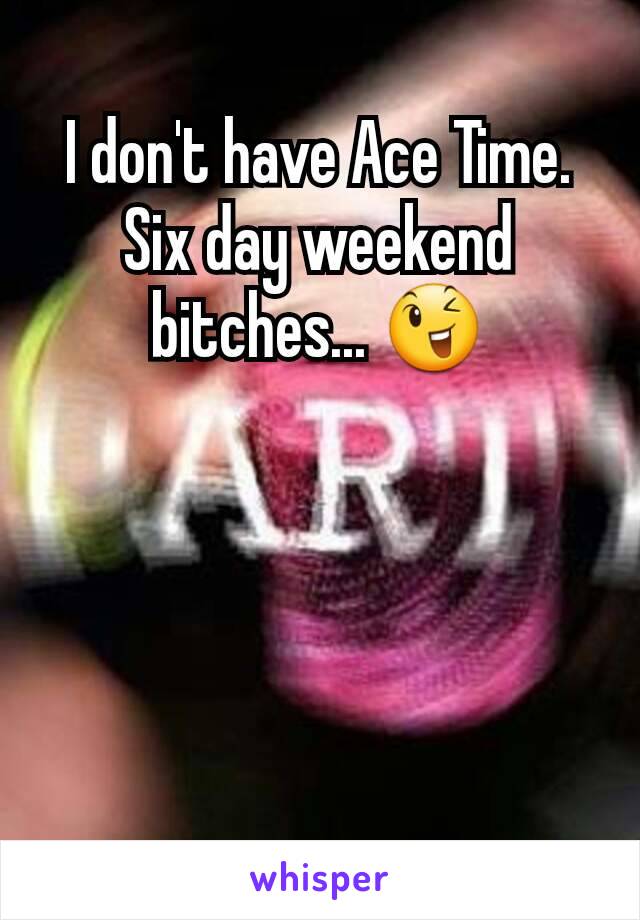 I don't have Ace Time. Six day weekend bitches... 😉