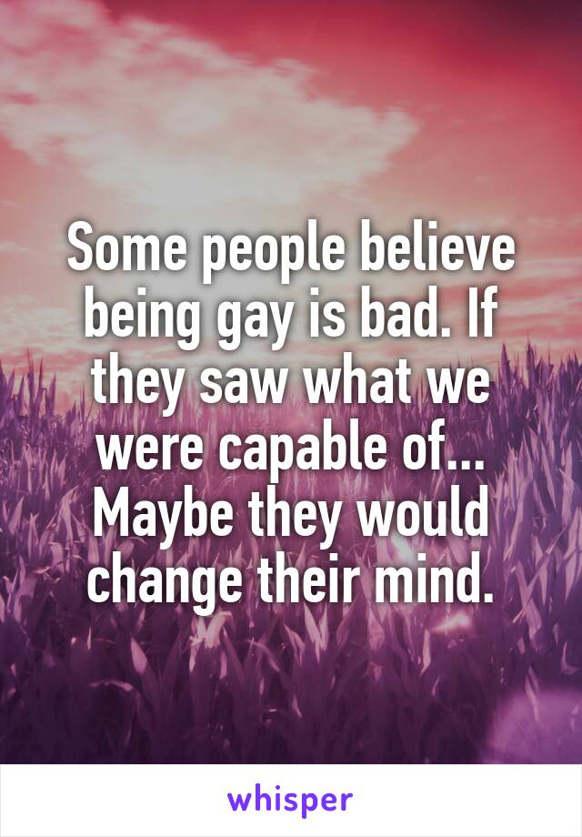 Some people believe being gay is bad. If they saw what we were capable of... Maybe they would change their mind.