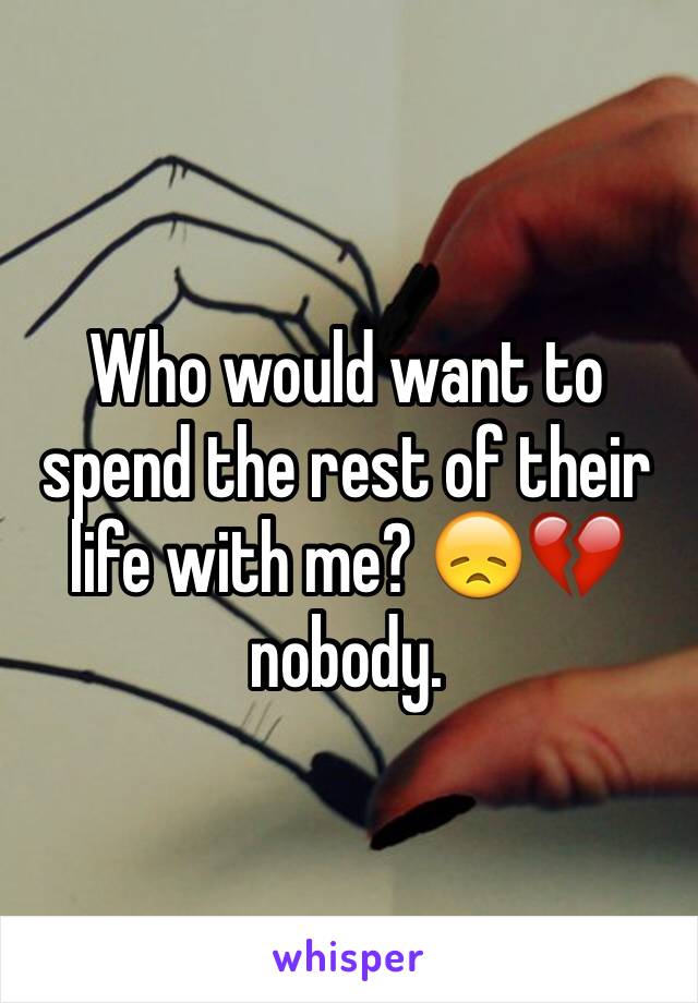 Who would want to spend the rest of their life with me? 😞💔 nobody.