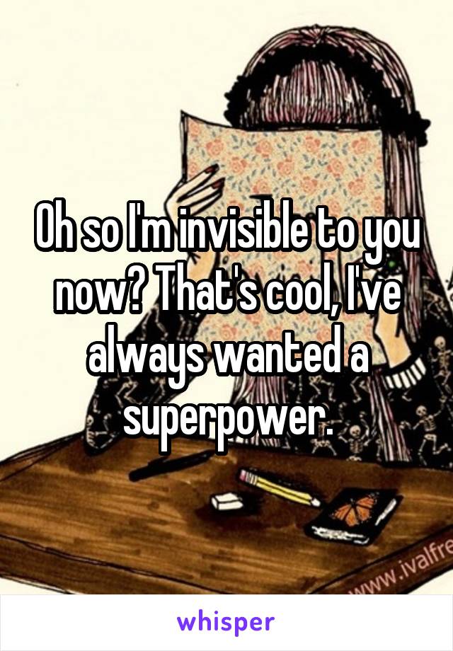 Oh so I'm invisible to you now? That's cool, I've always wanted a superpower.