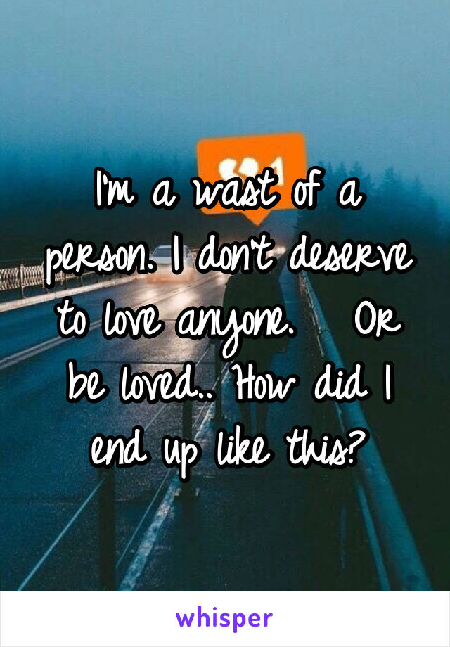 I'm a wast of a person. I don't deserve to love anyone.   Or be loved.. How did I end up like this?