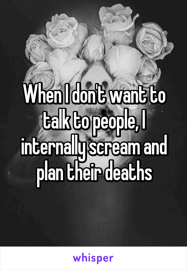 When I don't want to talk to people, I internally scream and plan their deaths