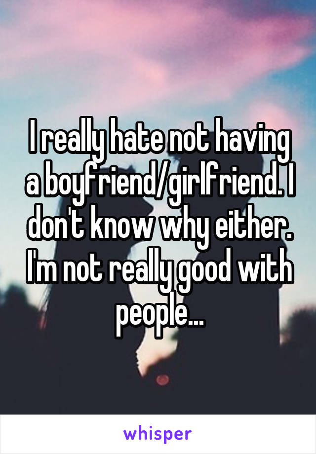 I really hate not having a boyfriend/girlfriend. I don't know why either. I'm not really good with people...