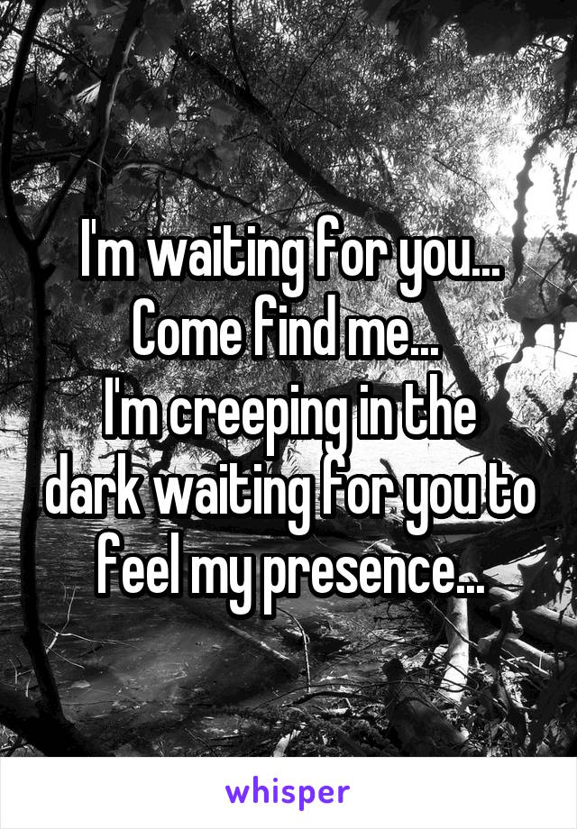 I'm waiting for you... Come find me... 
I'm creeping in the dark waiting for you to feel my presence...