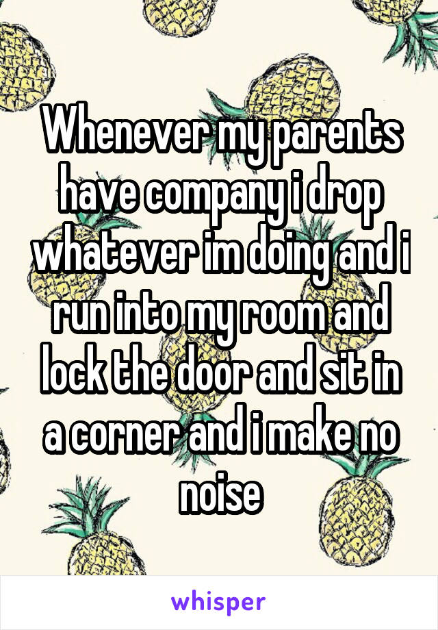 Whenever my parents have company i drop whatever im doing and i run into my room and lock the door and sit in a corner and i make no noise