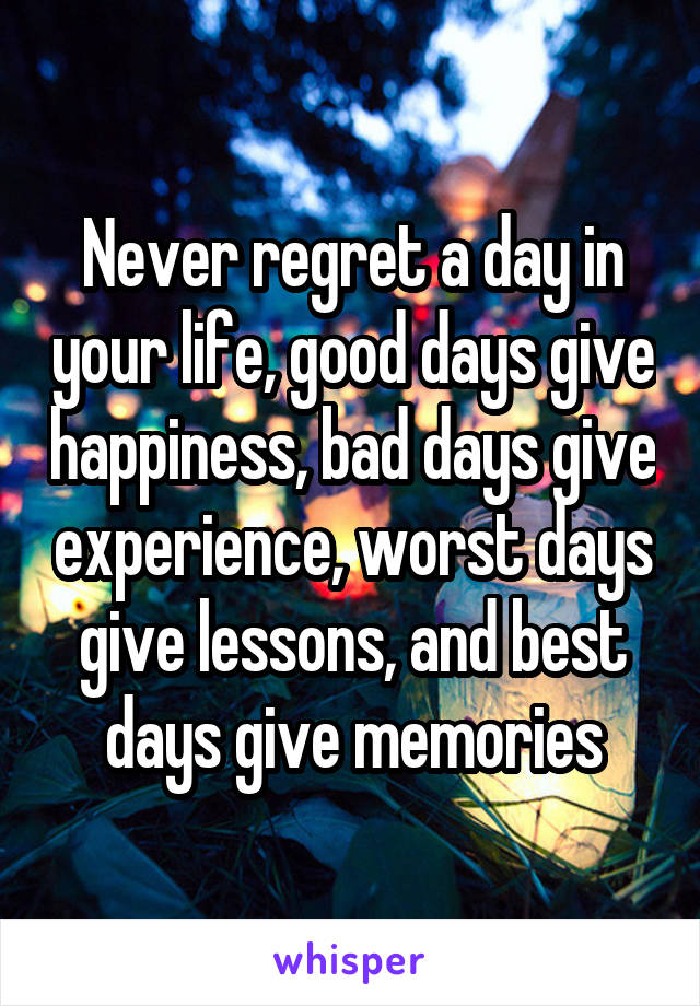 Never regret a day in your life, good days give happiness, bad days give experience, worst days give lessons, and best days give memories