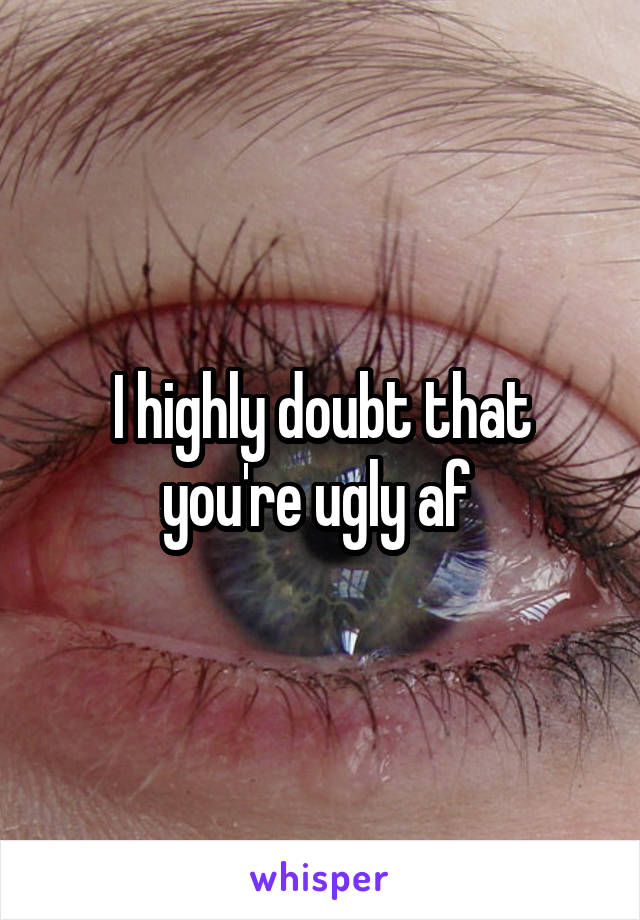 I highly doubt that
you're ugly af 