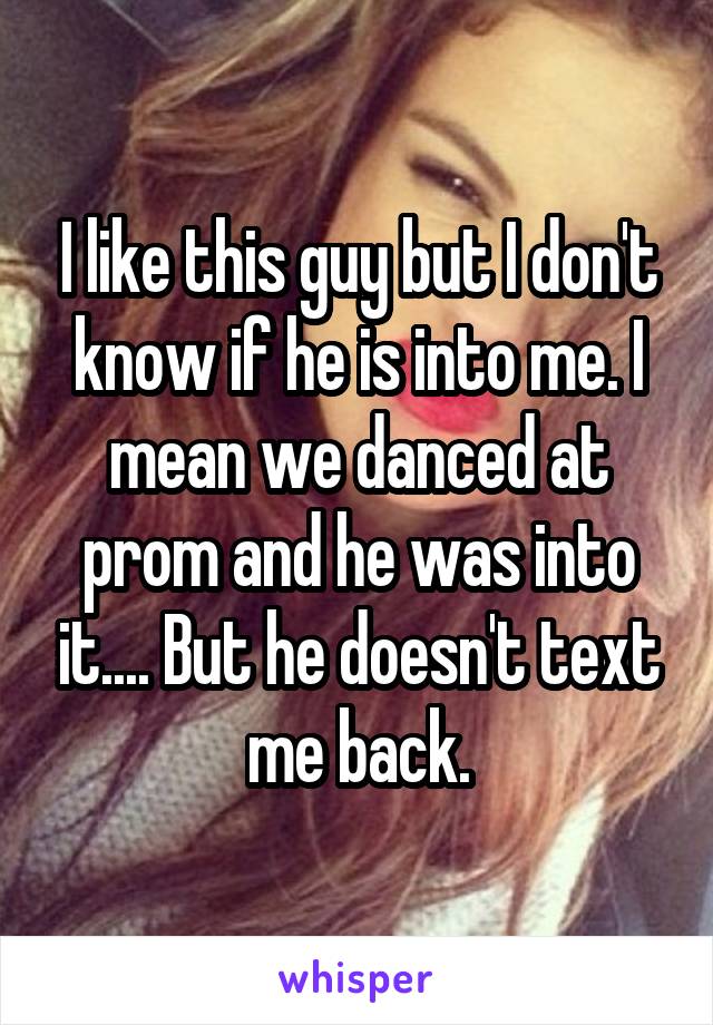 I like this guy but I don't know if he is into me. I mean we danced at prom and he was into it.... But he doesn't text me back.