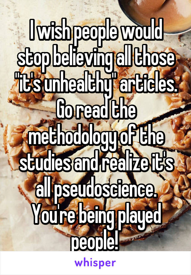 I wish people would stop believing all those "it's unhealthy" articles. Go read the methodology of the studies and realize it's all pseudoscience. You're being played people! 