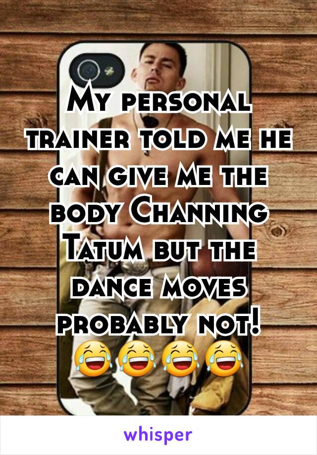 My personal trainer told me he can give me the body Channing Tatum but the dance moves probably not!
😂😂😂😂