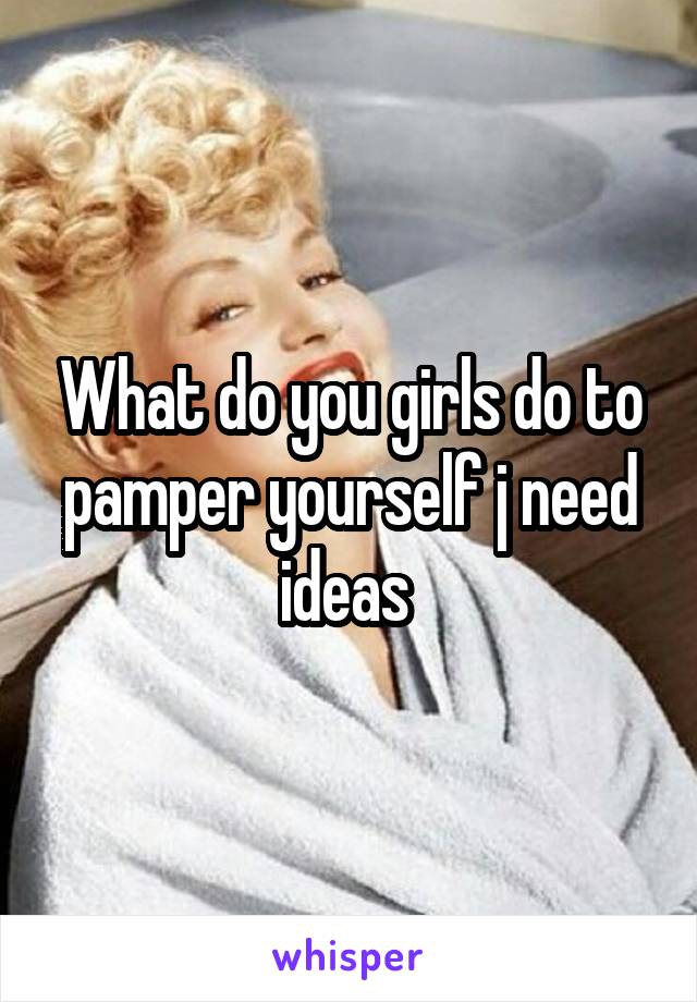 What do you girls do to pamper yourself j need ideas 