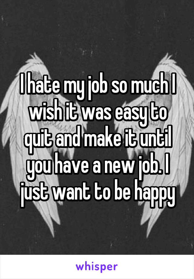 I hate my job so much I wish it was easy to quit and make it until you have a new job. I just want to be happy