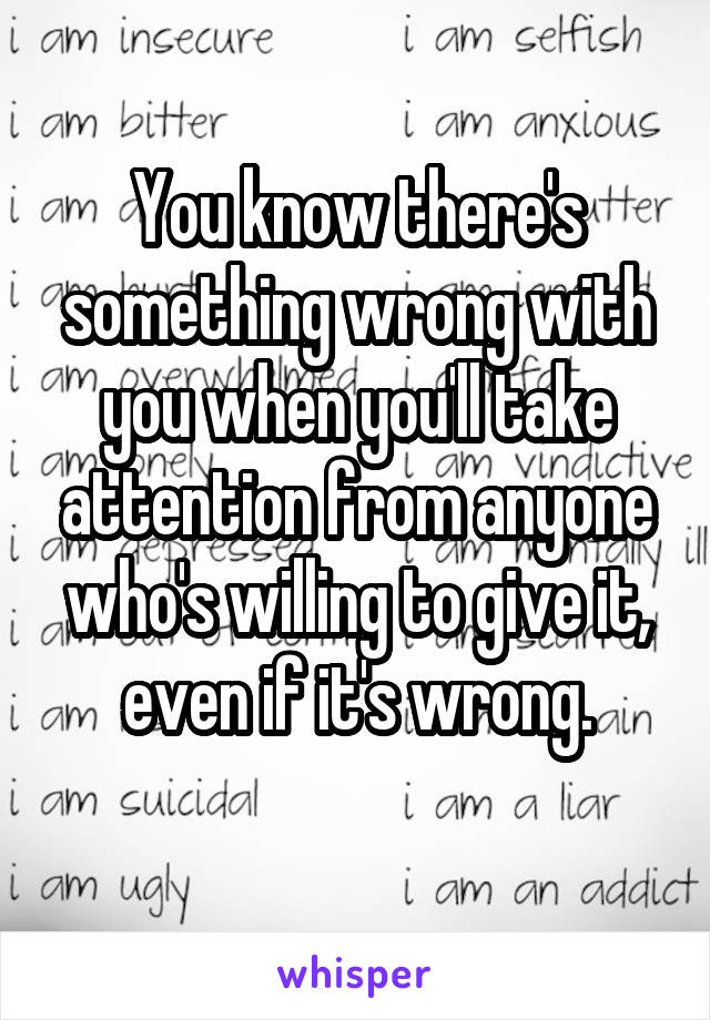 You know there's something wrong with you when you'll take attention from anyone who's willing to give it, even if it's wrong.
