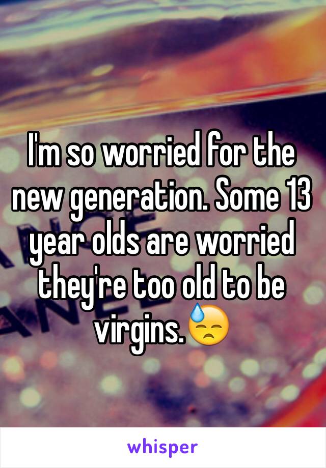 I'm so worried for the new generation. Some 13 year olds are worried they're too old to be virgins.😓