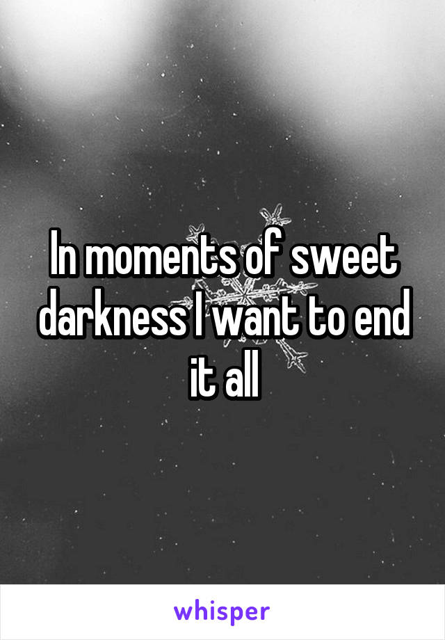 In moments of sweet darkness I want to end it all