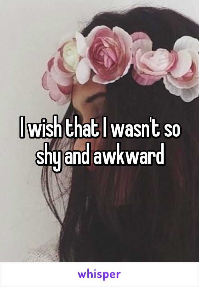 I wish that I wasn't so shy and awkward