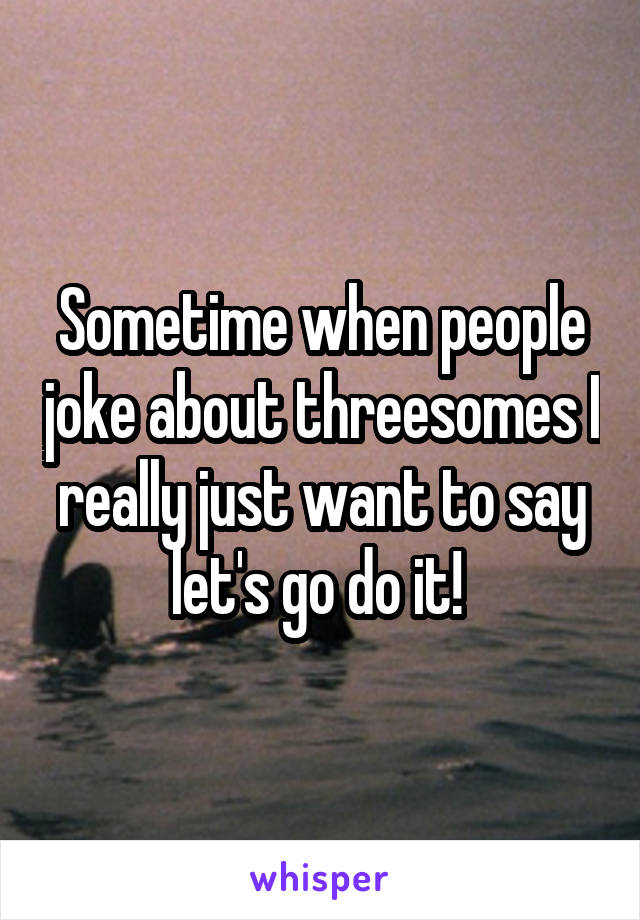 Sometime when people joke about threesomes I really just want to say let's go do it! 