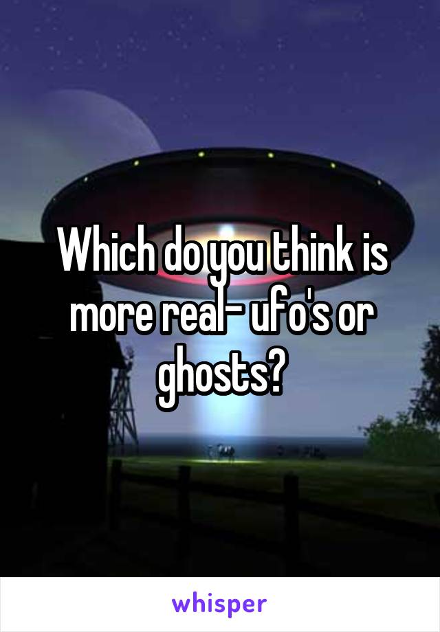 Which do you think is more real- ufo's or ghosts?