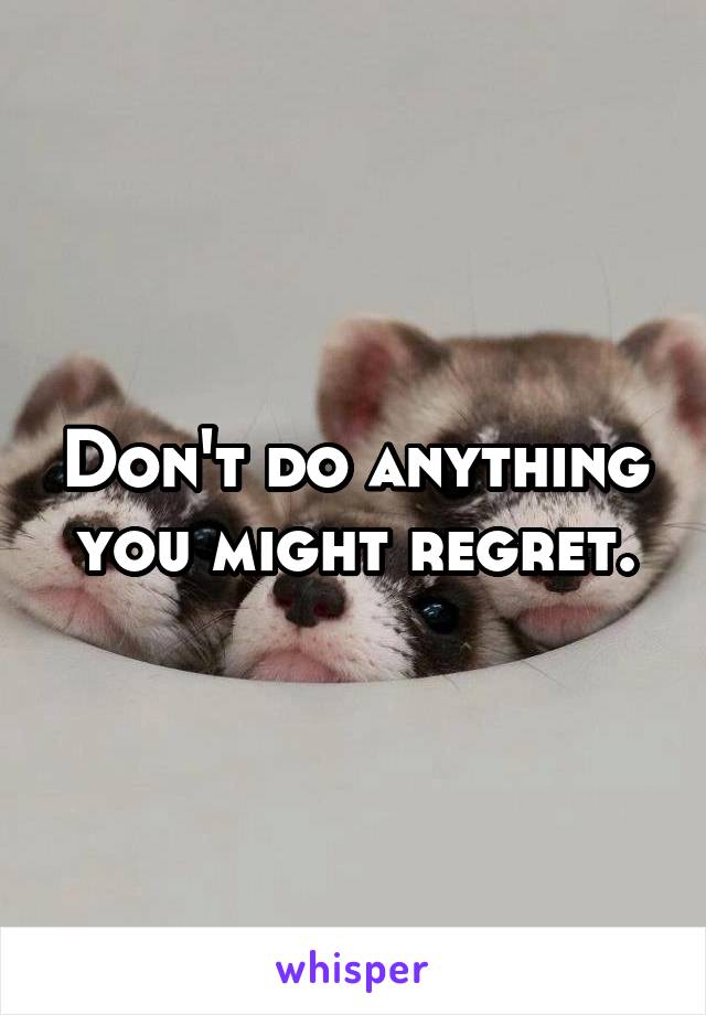 Don't do anything you might regret.