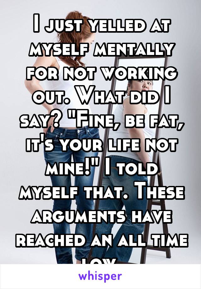 I just yelled at myself mentally for not working out. What did I say? "Fine, be fat, it's your life not mine!" I told myself that. These arguments have reached an all time low.