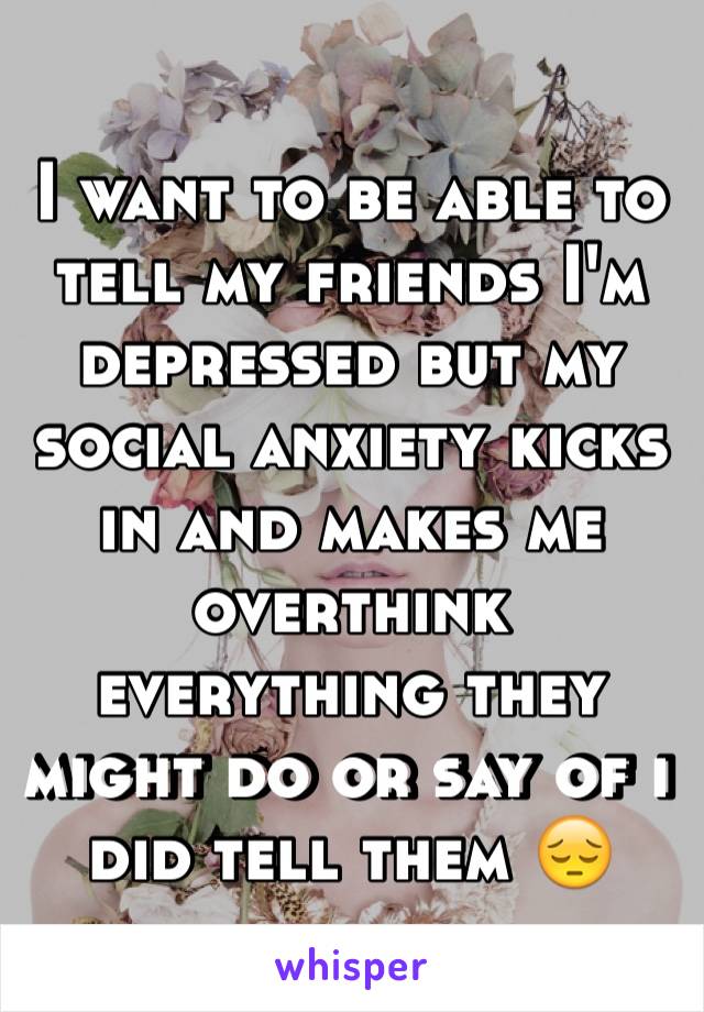 I want to be able to tell my friends I'm depressed but my social anxiety kicks in and makes me overthink everything they might do or say of i did tell them 😔