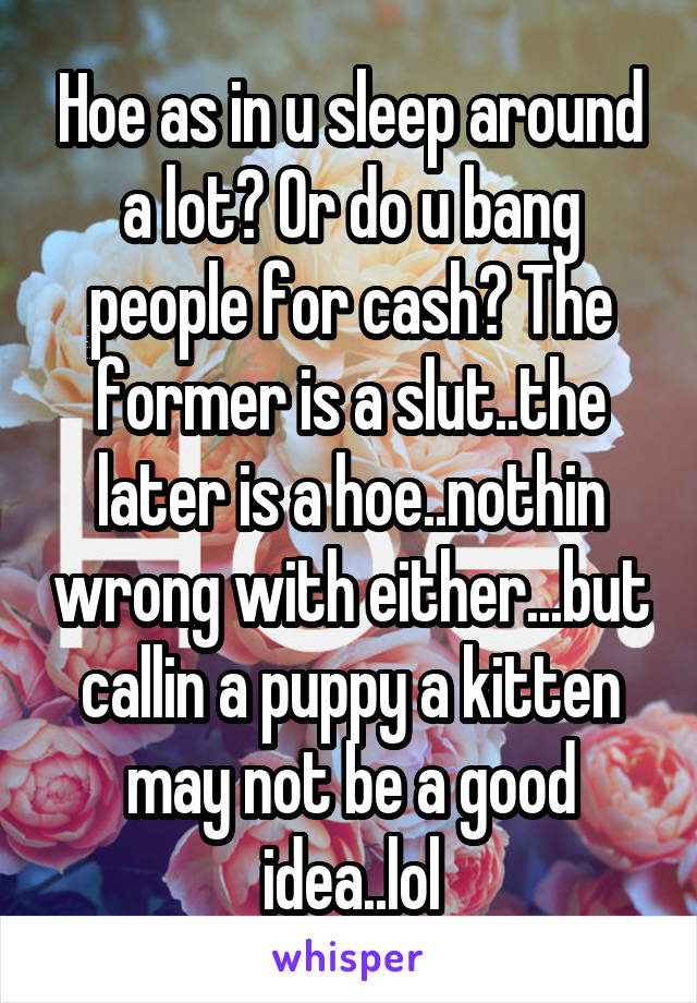 Hoe as in u sleep around a lot? Or do u bang people for cash? The former is a slut..the later is a hoe..nothin wrong with either...but callin a puppy a kitten may not be a good idea..lol