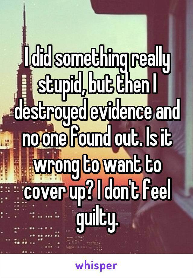 I did something really stupid, but then I destroyed evidence and no one found out. Is it wrong to want to cover up? I don't feel guilty.