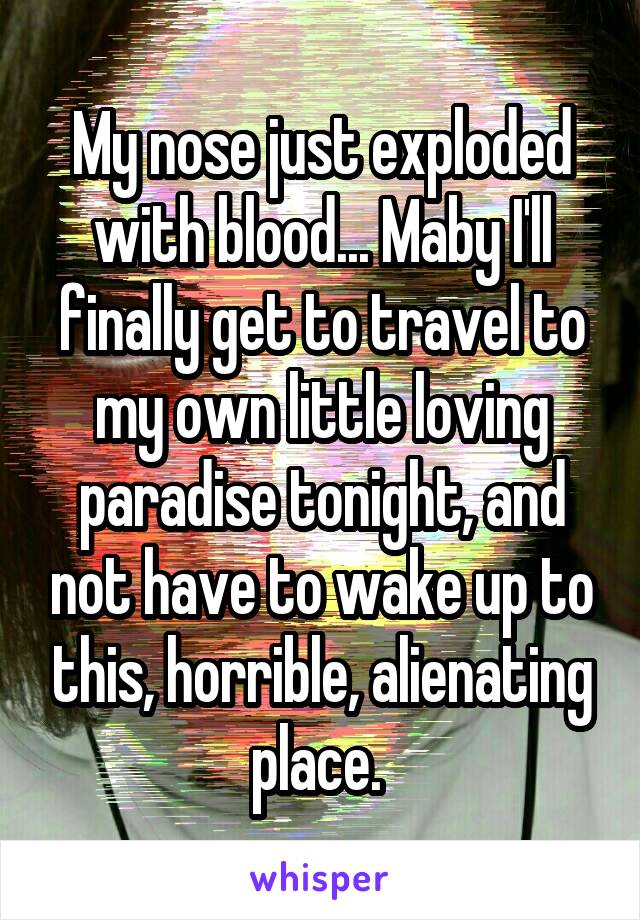 My nose just exploded with blood... Maby I'll finally get to travel to my own little loving paradise tonight, and not have to wake up to this, horrible, alienating place. 