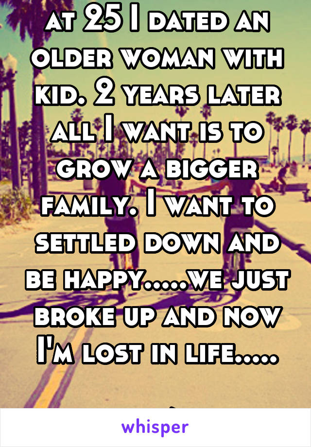 at 25 I dated an older woman with kid. 2 years later all I want is to grow a bigger family. I want to settled down and be happy.....we just broke up and now I'm lost in life.....

27/m