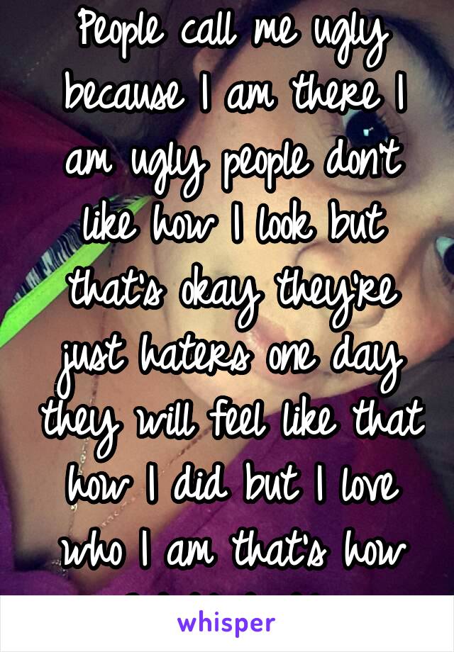 People call me ugly because I am there I am ugly people don't like how I look but that's okay they're just haters one day they will feel like that how I did but I love who I am that's how God Made Me 