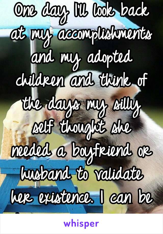 One day I'll look back at my accomplishments and my adopted children and think of the days my silly self thought she needed a boyfriend or husband to validate her existence. I can be happy on my own😊