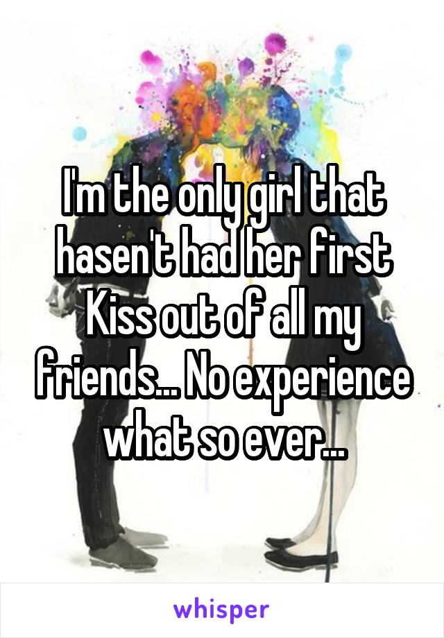 I'm the only girl that hasen't had her first Kiss out of all my friends... No experience what so ever...