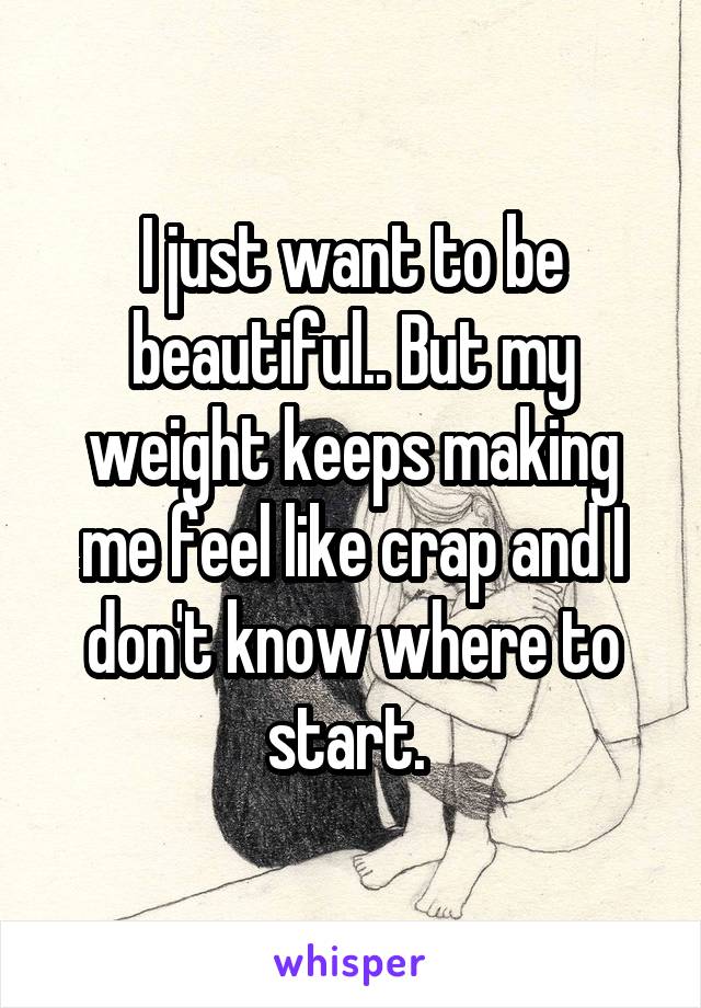 I just want to be beautiful.. But my weight keeps making me feel like crap and I don't know where to start. 