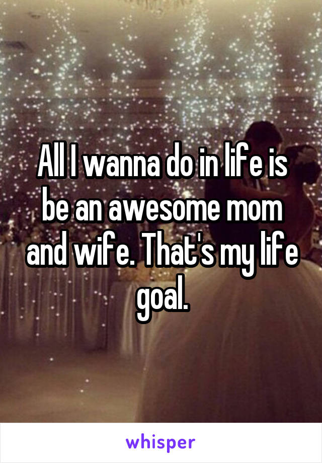 All I wanna do in life is be an awesome mom and wife. That's my life goal.