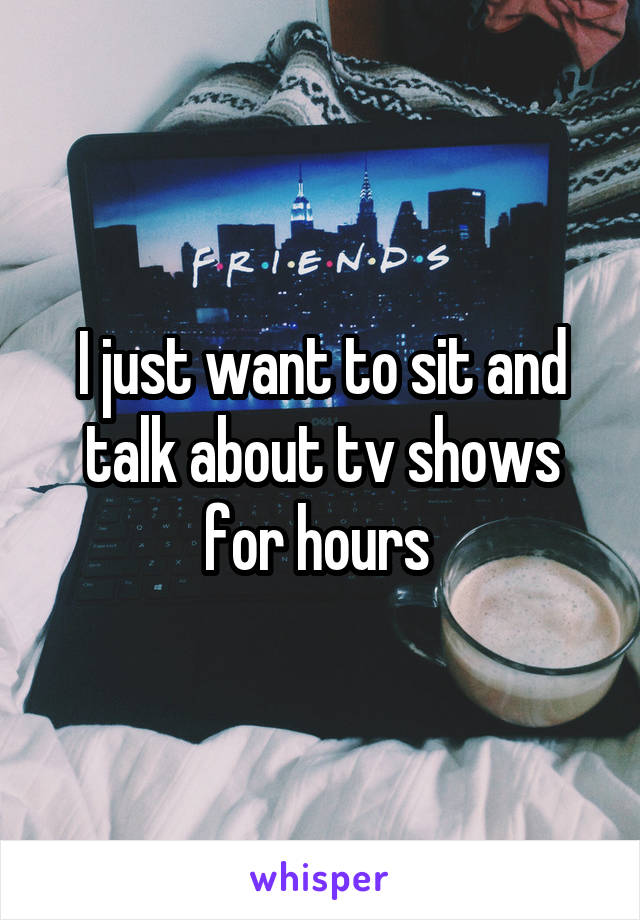 I just want to sit and talk about tv shows for hours 