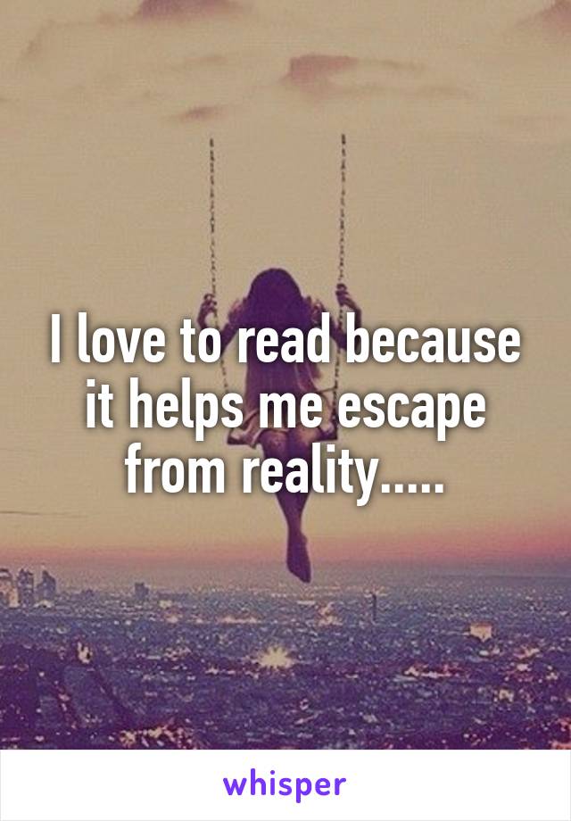 I love to read because it helps me escape from reality.....