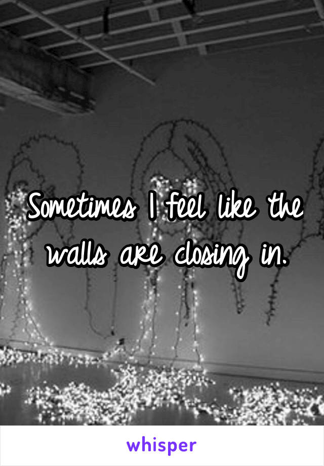 Sometimes I feel like the walls are closing in.